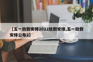 【五一放假安排2022放假安排,五一放假安排公布2】
