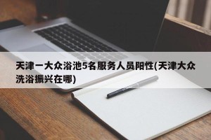 天津一大众浴池5名服务人员阳性(天津大众洗浴振兴在哪)