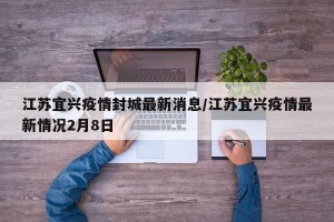 江苏宜兴疫情封城最新消息/江苏宜兴疫情最新情况2月8日