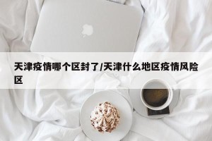天津疫情哪个区封了/天津什么地区疫情风险区