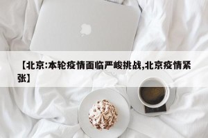 【北京:本轮疫情面临严峻挑战,北京疫情紧张】