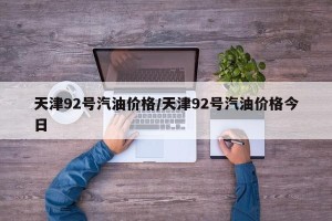 天津92号汽油价格/天津92号汽油价格今日