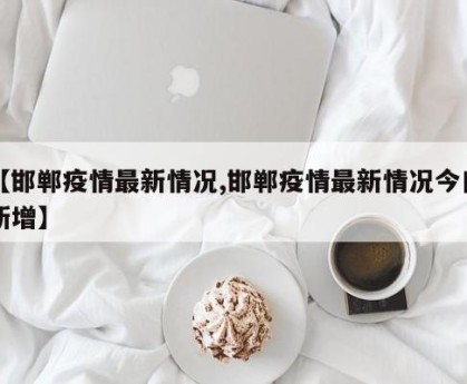 【邯郸疫情最新情况,邯郸疫情最新情况今日新增】