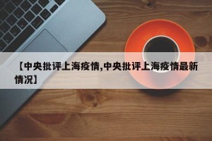 【中央批评上海疫情,中央批评上海疫情最新情况】