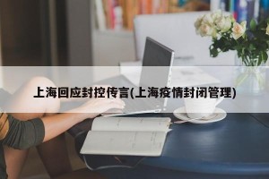 上海回应封控传言(上海疫情封闭管理)
