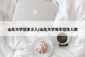 山东大学招多少人/山东大学每年招生人数