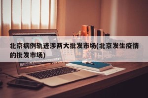北京病例轨迹涉两大批发市场(北京发生疫情的批发市场)