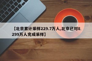【北京累计采样229.7万人,北京已对8299万人完成采样】