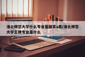 淮北师范大学什么专业是国家a类/淮北师范大学王牌专业是什么