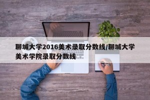 聊城大学2016美术录取分数线/聊城大学美术学院录取分数线