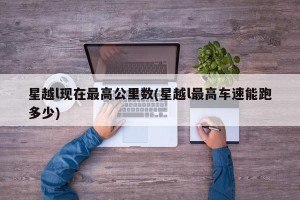 星越l现在最高公里数(星越l最高车速能跑多少)