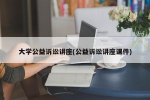 大学公益诉讼讲座(公益诉讼讲座课件)
