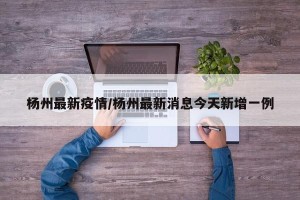 杨州最新疫情/杨州最新消息今天新增一例