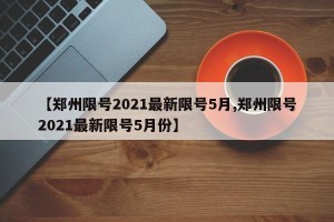 【郑州限号2021最新限号5月,郑州限号2021最新限号5月份】