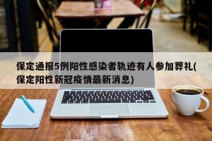 保定通报5例阳性感染者轨迹有人参加葬礼(保定阳性新冠疫情最新消息)