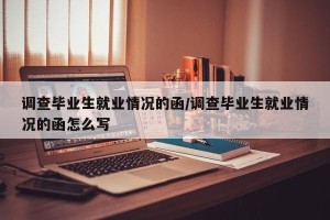 调查毕业生就业情况的函/调查毕业生就业情况的函怎么写