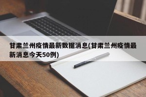 甘肃兰州疫情最新数据消息(甘肃兰州疫情最新消息今天50例)