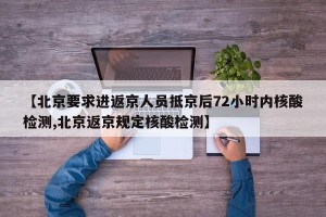 【北京要求进返京人员抵京后72小时内核酸检测,北京返京规定核酸检测】