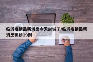 临沂疫情最新消息今天封城了/临沂疫情最新消息确诊19例