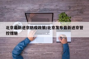 北京最新进京防疫政策/北京发布最新进京管控措施