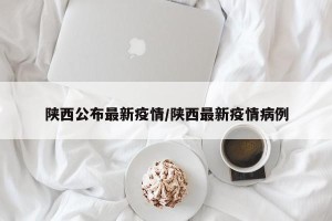 陕西公布最新疫情/陕西最新疫情病例