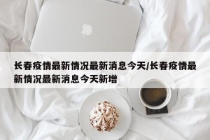 长春疫情最新情况最新消息今天/长春疫情最新情况最新消息今天新增