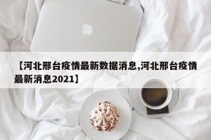 【河北邢台疫情最新数据消息,河北邢台疫情最新消息2021】