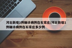 河北新增1例确诊病例在石家庄/河北新增1例确诊病例在石家庄多少例