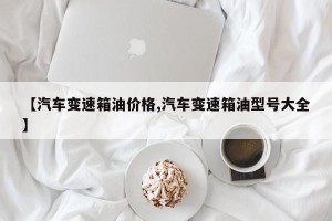 【汽车变速箱油价格,汽车变速箱油型号大全】