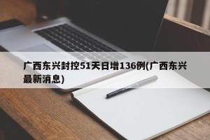 广西东兴封控51天日增136例(广西东兴最新消息)