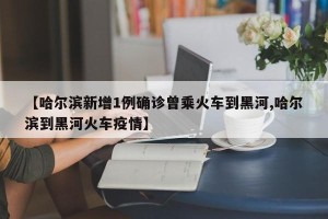 【哈尔滨新增1例确诊曾乘火车到黑河,哈尔滨到黑河火车疫情】