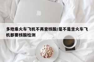 多地乘火车飞机不再查核酸/是不是坐火车飞机都要核酸检测