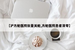 【沪方舱医院批量关舱,方舱医院患者清零】