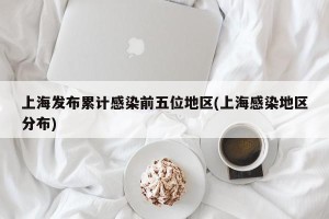 上海发布累计感染前五位地区(上海感染地区分布)
