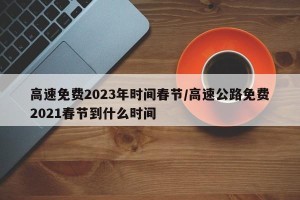 高速免费2023年时间春节/高速公路免费2021春节到什么时间