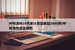 呼和浩特10天累计感染者超2000例/呼和浩特感染病例