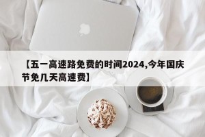 【五一高速路免费的时间2024,今年国庆节免几天高速费】