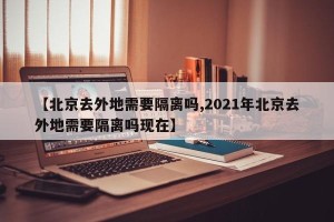 【北京去外地需要隔离吗,2021年北京去外地需要隔离吗现在】