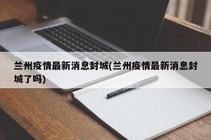 兰州疫情最新消息封城(兰州疫情最新消息封城了吗)