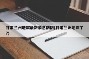 甘肃兰州地震最新消息刚刚(甘肃兰州地震了?)