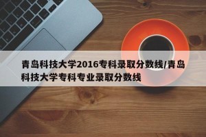 青岛科技大学2016专科录取分数线/青岛科技大学专科专业录取分数线