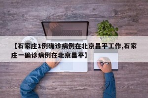 【石家庄1例确诊病例在北京昌平工作,石家庄一确诊病例在北京昌平】