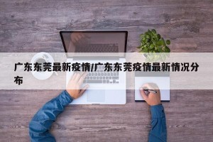 广东东莞最新疫情/广东东莞疫情最新情况分布