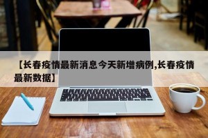 【长春疫情最新消息今天新增病例,长春疫情最新数据】