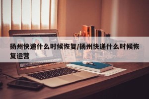 扬州快递什么时候恢复/扬州快递什么时候恢复运营