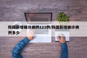 韩国新增确诊病例123例/韩国新增确诊病例多少