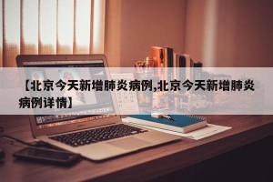【北京今天新增肺炎病例,北京今天新增肺炎病例详情】