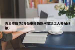 青岛市疫情(青岛市疫情期间建筑工人补贴政策)