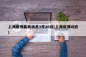 上海疫情最新消息3月20日(上海疫情动态)