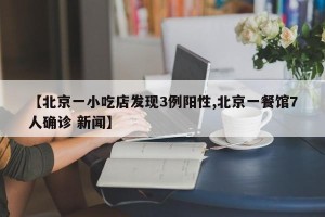 【北京一小吃店发现3例阳性,北京一餐馆7人确诊 新闻】